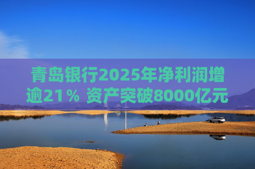 青岛银行2025年净利润增逾21％ 资产突破8000亿元背后资本承压