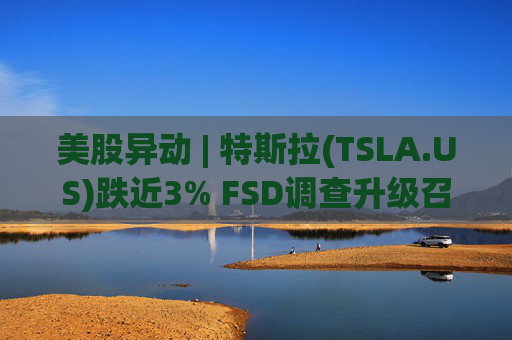 美股异动 | 特斯拉(TSLA.US)跌近3% FSD调查升级召回风险上升