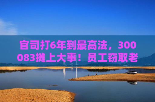 官司打6年到最高法，300083摊上大事！员工窃取老东家3.7万份技术资料，子公司被判赔3.82亿元