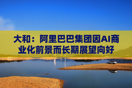 大和：阿里巴巴集团因AI商业化前景而长期展望向好