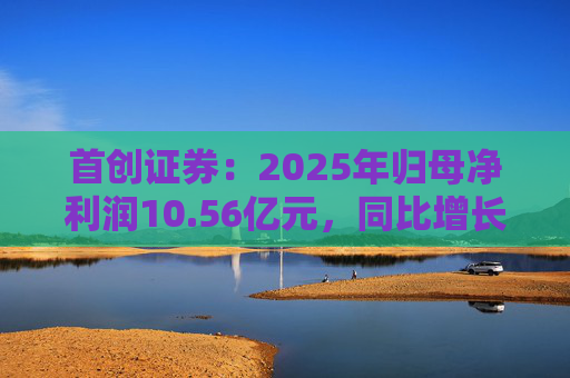 首创证券：2025年归母净利润10.56亿元，同比增长7.26%