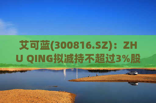 艾可蓝(300816.SZ)：ZHU QING拟减持不超过3%股份