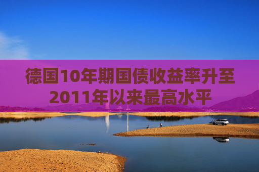 德国10年期国债收益率升至2011年以来最高水平
