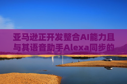 亚马逊正开发整合AI能力且与其语音助手Alexa同步的智能手机