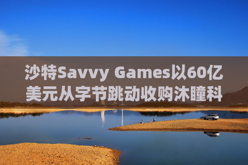 沙特Savvy Games以60亿美元从字节跳动收购沐瞳科技