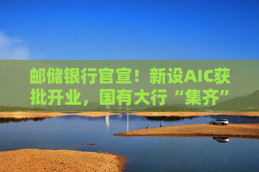 邮储银行官宣！新设AIC获批开业，国有大行“集齐”牌照！