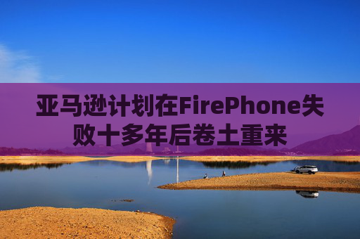 亚马逊计划在FirePhone失败十多年后卷土重来