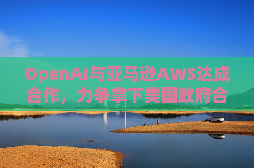 OpenAI与亚马逊AWS达成合作，力争拿下美国政府合同