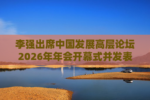 李强出席中国发展高层论坛2026年年会开幕式并发表主旨演讲