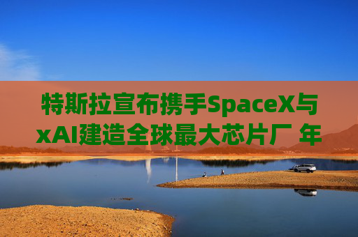 特斯拉宣布携手SpaceX与xAI建造全球最大芯片厂 年产能1太瓦