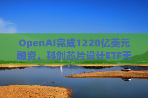 OpenAI完成1220亿美元融资，科创芯片设计ETF天弘标的指数涨超2.6%，连续两日获资金净流入