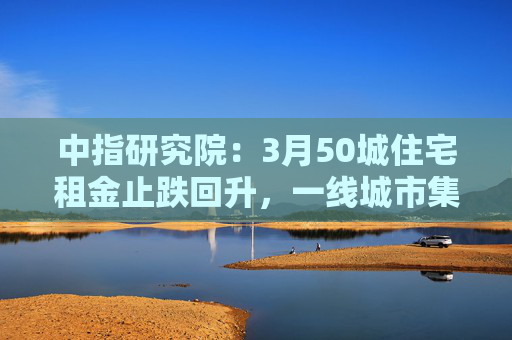 中指研究院：3月50城住宅租金止跌回升，一线城市集体上涨
