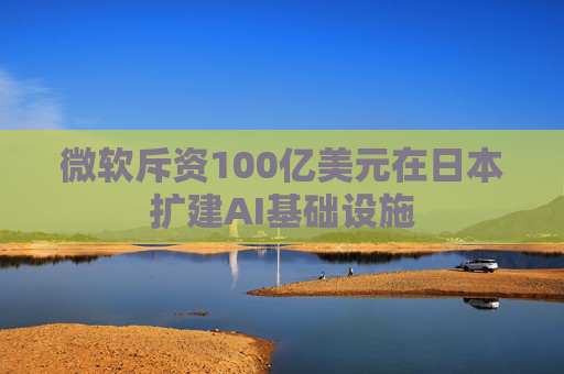 微软斥资100亿美元在日本扩建AI基础设施
