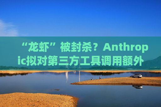 “龙虾”被封杀？Anthropic拟对第三方工具调用额外收费