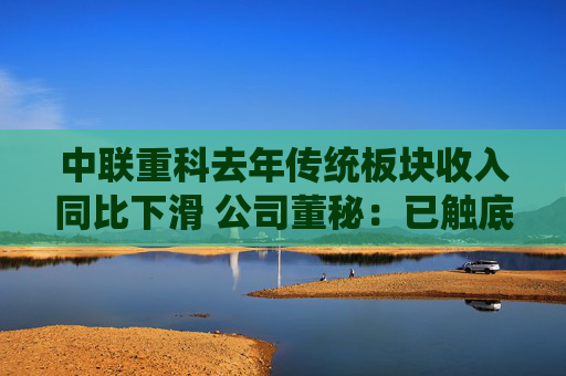 中联重科去年传统板块收入同比下滑 公司董秘：已触底，今年有望驶入增长轨道