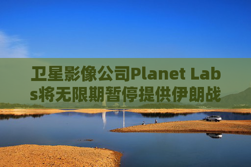 卫星影像公司Planet Labs将无限期暂停提供伊朗战区影像
