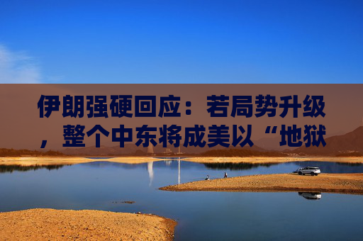 伊朗强硬回应：若局势升级，整个中东将成美以“地狱”