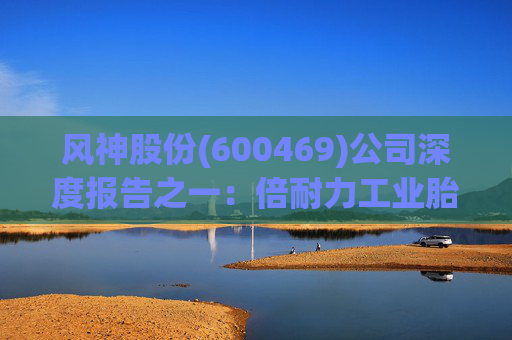 风神股份(600469)公司深度报告之一:倍耐力工业胎技术+渠道协同强化 看好工程巨胎放量 第1张 风神股份(600469)公司深度报告之一:倍耐力工业胎技术+渠道协同强化 看好工程巨胎放量 第1张