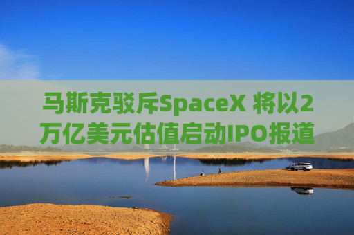 马斯克驳斥SpaceX 将以2万亿美元估值启动IPO报道