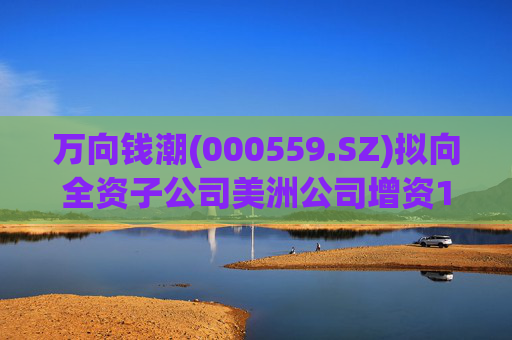 万向钱潮(000559.SZ)拟向全资子公司美洲公司增资1.2亿元，用于美洲公司增资其子公司泰国公司