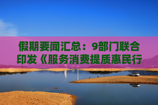 假期要闻汇总：9部门联合印发《服务消费提质惠民行动2026年工作方案》，英媒称美伊停火协议或将在6日生效