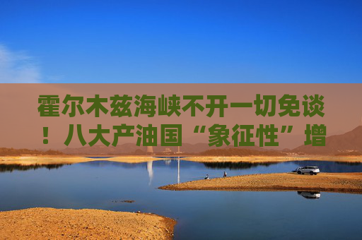 霍尔木兹海峡不开一切免谈！八大产油国“象征性”增产难解史上最大原油供应中断