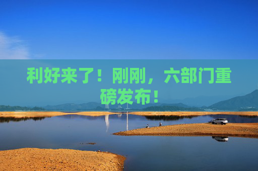 利好来了！刚刚，六部门重磅发布！