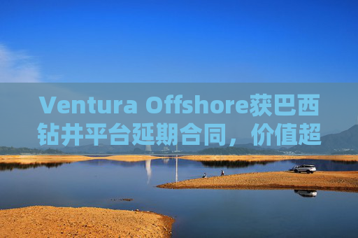 Ventura Offshore获巴西钻井平台延期合同，价值超6亿美元