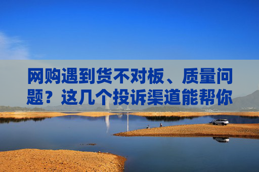 网购遇到货不对板、质量问题？这几个投诉渠道能帮你维权