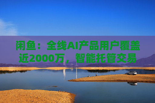 闲鱼:全线AI产品用户覆盖近2000万,智能托管交易额破4亿 第1张 闲鱼:全线AI产品用户覆盖近2000万,智能托管交易额破4亿 第1张