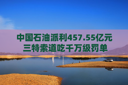 中国石油派利457.55亿元 三特索道吃千万级罚单