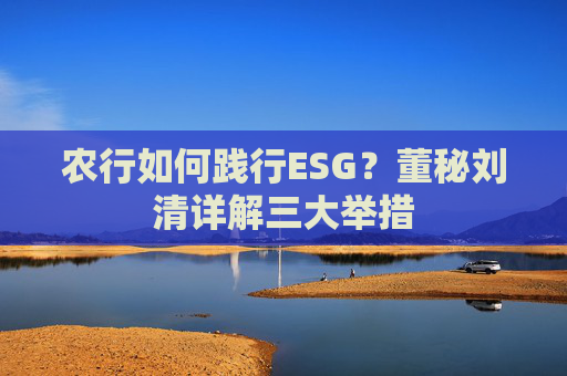 农行如何践行ESG？董秘刘清详解三大举措
