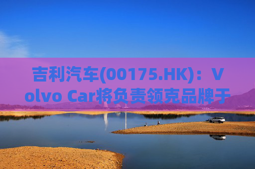 吉利汽车(00175.HK)：Volvo Car将负责领克品牌于欧洲地区区域营运事宜