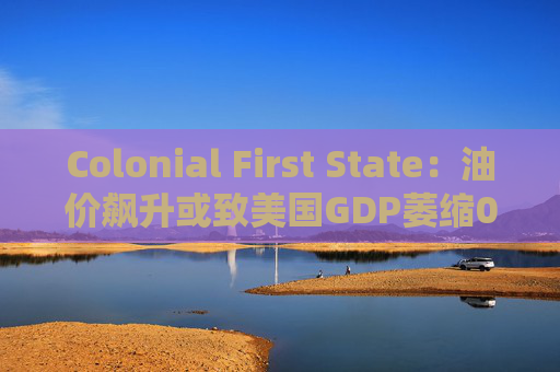 Colonial First State：油价飙升或致美国GDP萎缩0.5%