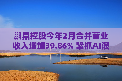 鹏鼎控股今年2月合并营业收入增加39.86% 紧抓AI浪潮发展机遇