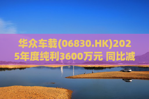 华众车载(06830.HK)2025年度纯利3600万元 同比减少约14.2%