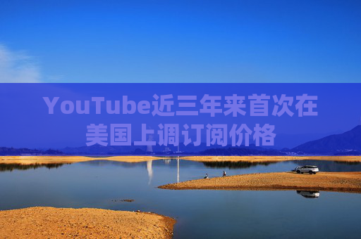 YouTube近三年来首次在美国上调订阅价格
