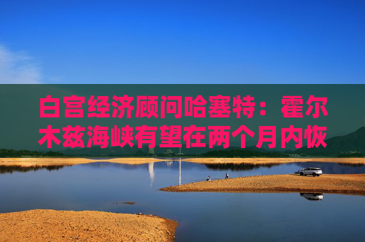 白宫经济顾问哈塞特：霍尔木兹海峡有望在两个月内恢复通航