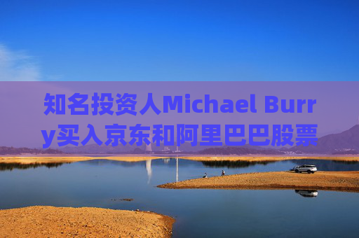 知名投资人Michael Burry买入京东和阿里巴巴股票