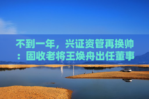 不到一年，兴证资管再换帅：固收老将王焕舟出任董事长  第1张