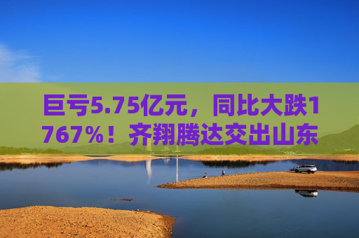 巨亏5.75亿元，同比大跌1767%！齐翔腾达交出山东能源入主后最差成绩单
