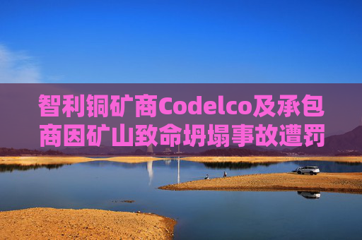 智利铜矿商Codelco及承包商因矿山致命坍塌事故遭罚款