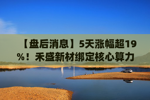【盘后消息】5天涨幅超19%！禾盛新材绑定核心算力卡位AI Agent新时代  第1张