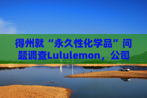 得州就“永久性化学品”问题调查Lululemon，公司称已停止使用