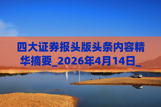 四大证券报头版头条内容精华摘要_2026年4月14日_财经新闻
