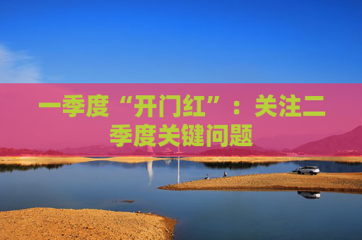 一季度“开门红”：关注二季度关键问题