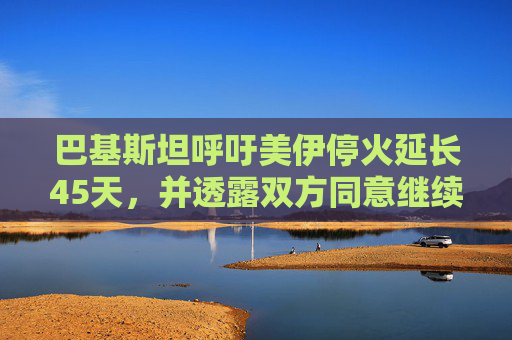 巴基斯坦呼吁美伊停火延长45天，并透露双方同意继续谈判