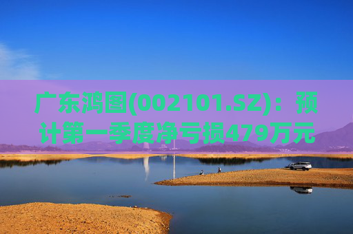广东鸿图(002101.SZ)：预计第一季度净亏损479万元-929万元