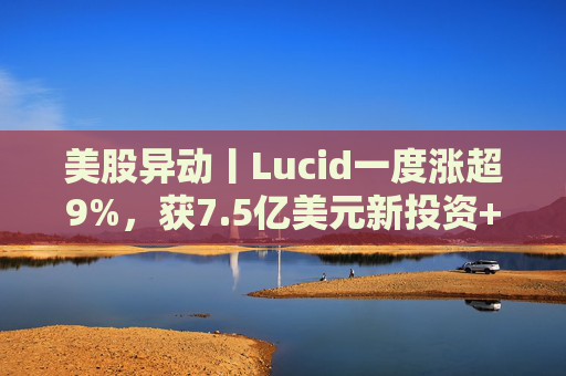 美股异动丨Lucid一度涨超9%，获7.5亿美元新投资+扩大与优步合作