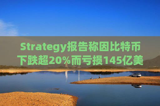 Strategy报告称因比特币下跌超20%而亏损145亿美元 将继续增持并调整融资方式